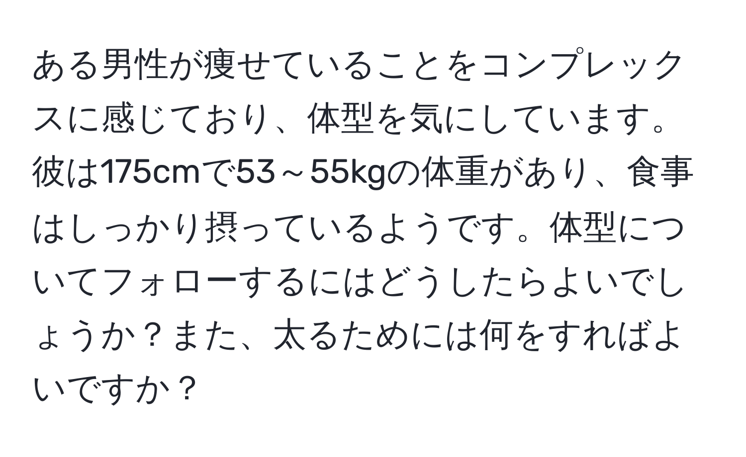 ある男性が痩せていることをコンプレックスに感じており、体型を気にしています。彼は175cmで53～55kgの体重があり、食事はしっかり摂っているようです。体型についてフォローするにはどうしたらよいでしょうか？また、太るためには何をすればよいですか？