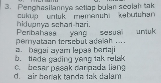 Penghasilannya setiap bulan seolah tak
cukup untuk memenuhi kebutuhan
hidupnya sehari-hari.
Peribahasa yang sesuai untuk
pernyataan tersebut adalah ....
a. bagai ayam lepas bertaji
b. tiada gading yang tak retak
c. besar pasak daripada tiang
d. air beriak tanda tak dalam