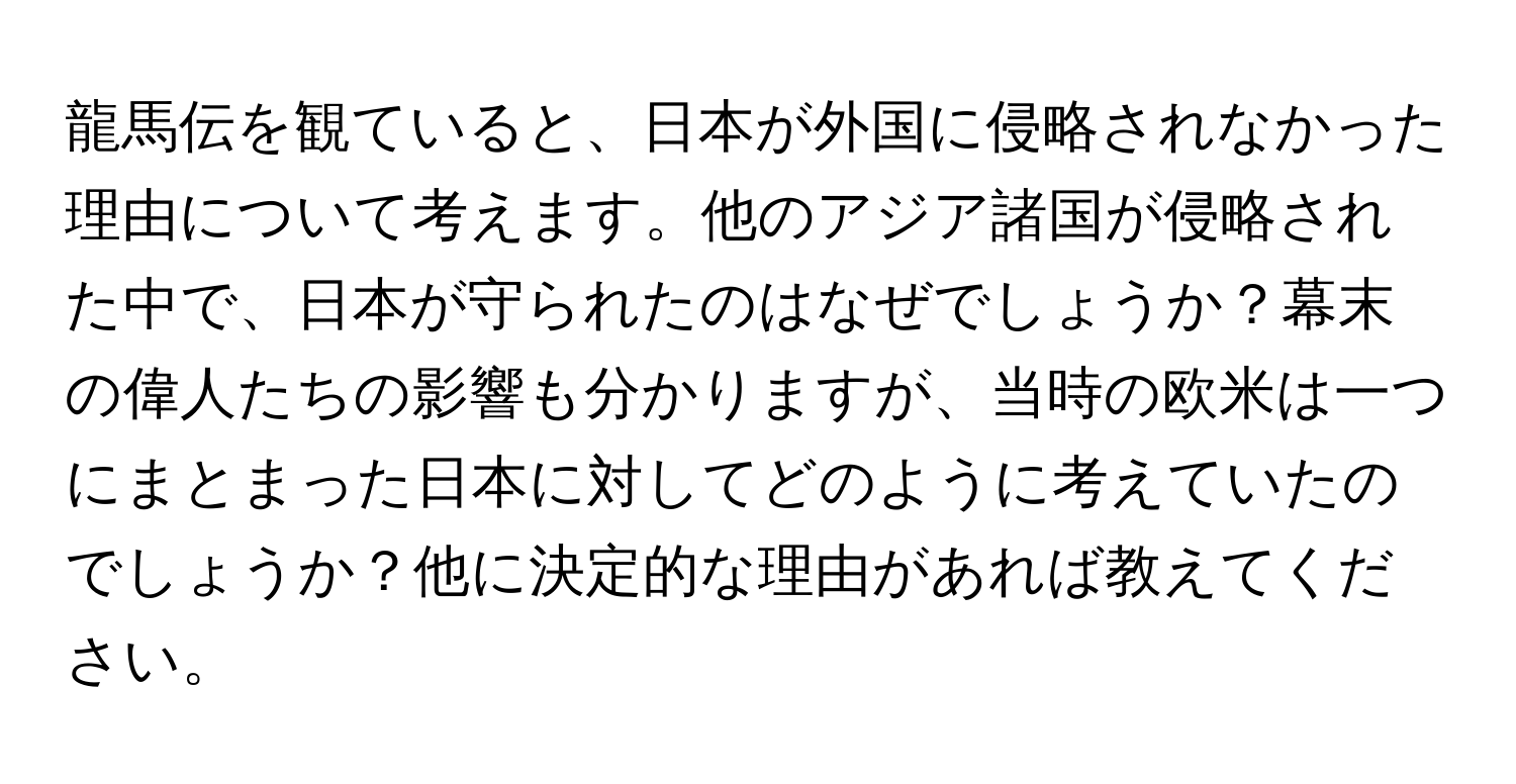 龍馬伝を観ていると、日本が外国に侵略されなかった理由について考えます。他のアジア諸国が侵略された中で、日本が守られたのはなぜでしょうか？幕末の偉人たちの影響も分かりますが、当時の欧米は一つにまとまった日本に対してどのように考えていたのでしょうか？他に決定的な理由があれば教えてください。