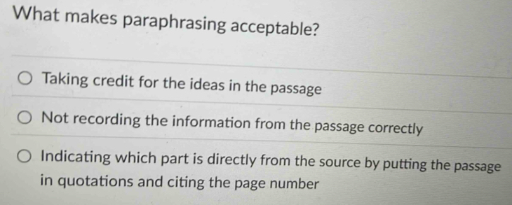 What makes paraphrasing acceptable?
Taking credit for the ideas in the passage
Not recording the information from the passage correctly
Indicating which part is directly from the source by putting the passage
in quotations and citing the page number