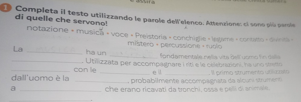 é assira 
10 Completa il testo utilizzando le parole dell'elenco. Attenzione: cí sono più parole 
di quelle che servono! 
notazione » musica « voce • Preistoria » conchiglie » legame » contatto » divinita » 
místero • percussione • ruolo 
La _ha un 
_fondamentale nella vita dell'uomo fin dalla 
_. Utilizzata per accompagnare i riti e le celebrazioni, ha uno stretto 
_con le e il 
dall'uomo è la __. Il primo strumento utilizzato 
_ probabilmente accompagnata da alcuni strumenti 
a _che erano ricavati da tronchi, ossa e pelli di animale, 
_ 
.