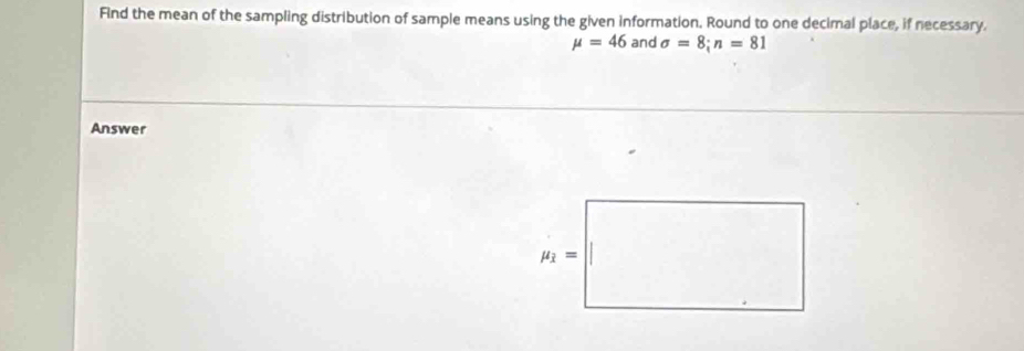 Find the mean of the sampling distribution of sample means using the given information. Round to one decimal place, if necessary.
mu =46 and sigma =8;n=81
Answer