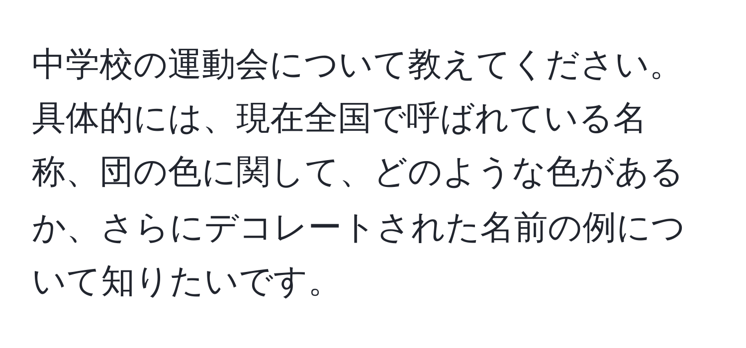 中学校の運動会について教えてください。具体的には、現在全国で呼ばれている名称、団の色に関して、どのような色があるか、さらにデコレートされた名前の例について知りたいです。