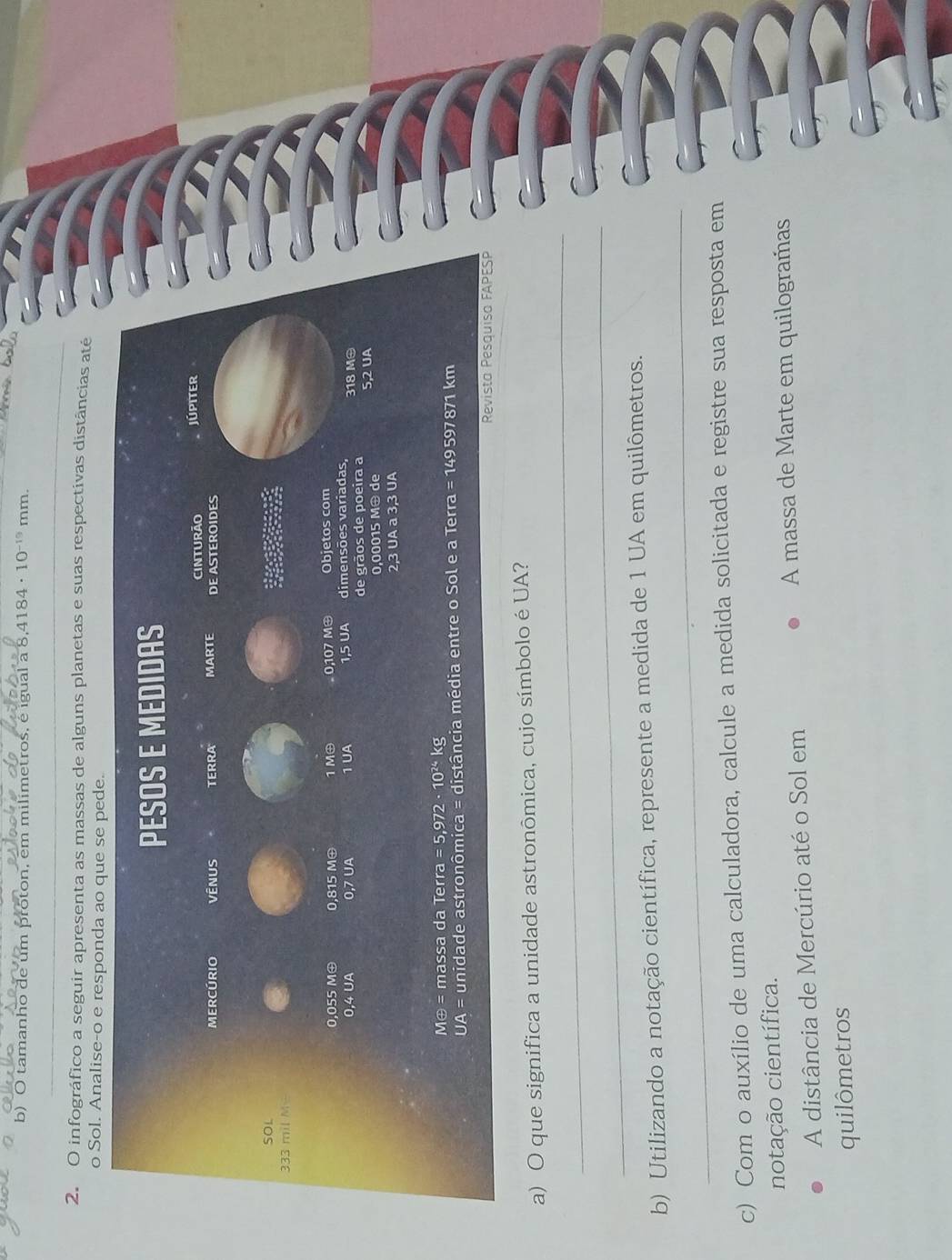 tamanho de um próton, em milimetros, é igual a 8 4184· 10^(-19) mm.
_
2. O infográfico a seguir apresenta as massas de alguns planetas e suas respectivas distâncias até
o Sol. Analise-o e 
_
a) O que significa a unidade astronômica, cujo símbolo é UA?
_
_
b) Utilizando a notação científica, represente a medida de 1 UA em quilômetros.
c) Com o auxílio de uma calculadora, calcule a medida solicitada e registre sua resposta em
notação científica.
A distância de Mercúrio até o Sol em  A massa de Marte em quilogramas
quilômetros