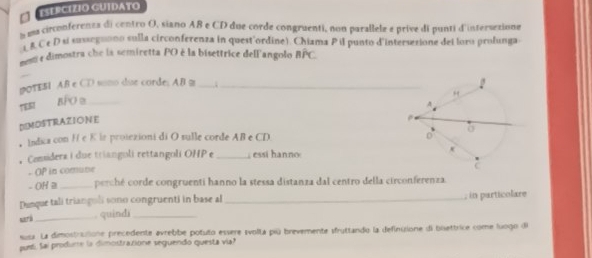 ESERCIZIO GUIDATO 
a sa circonferents di centro O, siano AB e CD due corde congruenti, non parallele e prive di punti d'intersexione 
1 & Cé D si susseguono sulla circonferenza in quest'ordine). Chiama P i punto d'intersesione dei loro prolunga 
mom e dimostra che la semiretta PO é la bisettrice dell'angolo BPC
pOTEBI AB e CD somo due corde; AB m 
TER BFO 9 _ _;_ 
DEMOSTRAZIONE 
， Indica con H e K ir proiezioni di O sulle corde AB e CD
。 Comsiders i due trianguli rettangoli OHP e _, essi hanno 
- OP in comune 
- OH 2 _ perché corde congruenti hanno la stessa distanza dal centro della circonferenza. 
Dunque tali triangoli sono congruenti in base al_ ; in particolare 
sari _. quindi_ 
susa. La dimostrutione precedente avrebbe potuto essere svolta piú brevemente sfruttando la definisione di biettrice come luogo di 
puel Sai produme la dimostrazione seguendo questa via