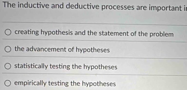 The inductive and deductive processes are important in
creating hypothesis and the statement of the problem
the advancement of hypotheses
statistically testing the hypotheses
empirically testing the hypotheses