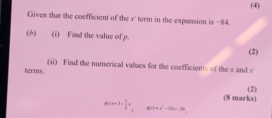 (4) 
Given that the coefficient of the x^3 term in the expansion is −84. 
(b) (i) Find the value of p. 
(2) 
(ii) Find the numerical values for the coefficients of the x and 
terms. x^2
(2) 
(8 marks)
p(x)=3- 1/2 x, q(x)=x^2-10x-20.