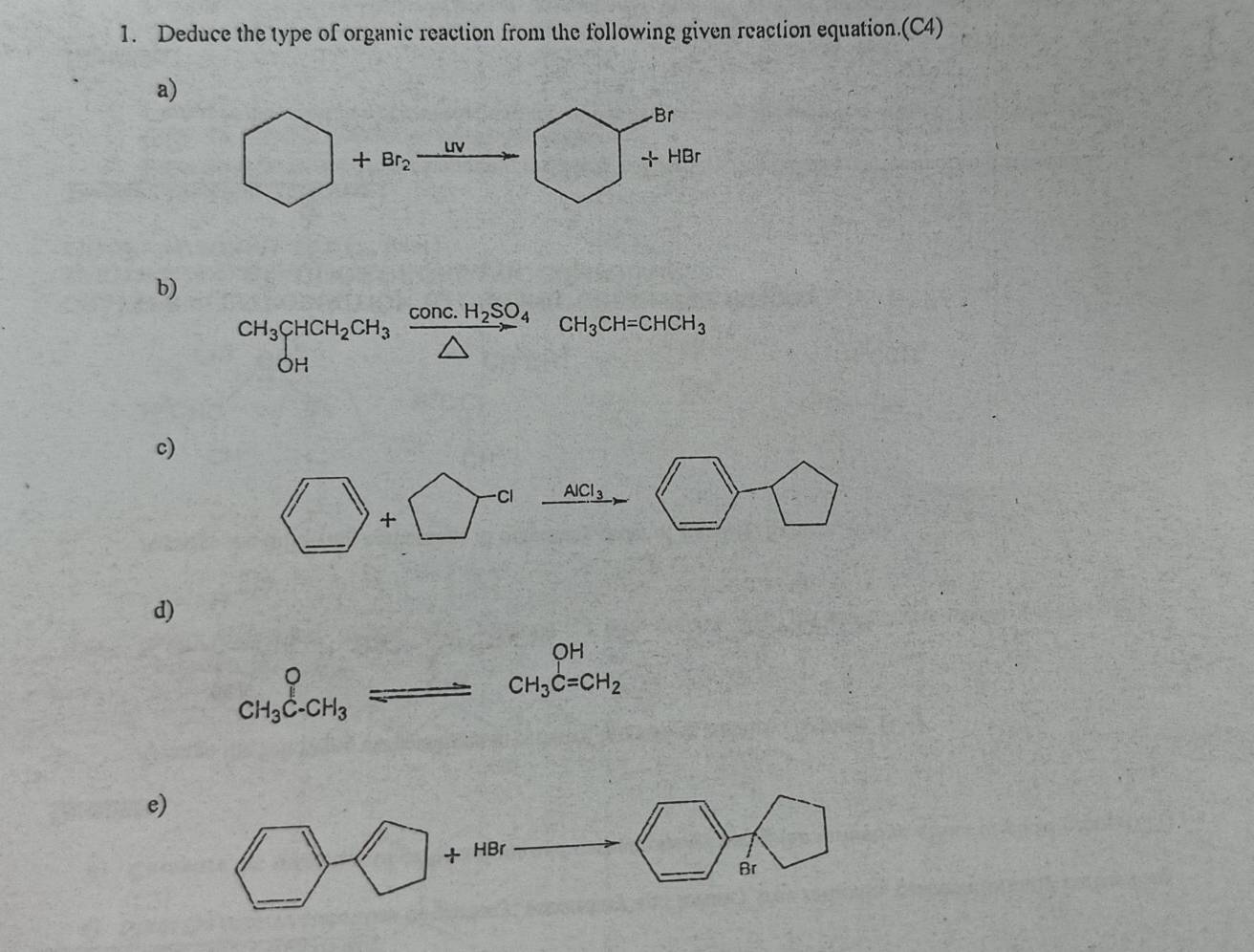 Deduce the type of organic reaction from the following given reaction equation.(C4) 
a)
□ +Br_2 xrightarrow UV □ +HBr
b)
CH_3CHCH_2CH_3xrightarrow COnc.H_2SO_4CH_3CH=CHCH_3
c)
□ +□^(-cl)xrightarrow Acl_3 □ □
d)
beginarrayr  CH_3C-CH_3endarray Longleftrightarrow beginarrayr OCH_3beginarrayr OH CH_3C=CH_2endarray 
e) 
_ * _ =_ 
□ -□ +HBr □ □ _ 
Br