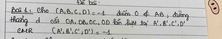 te bai. 
Bai 1 : cho (A,B,C,D)=-1 dem 0∉ AB , duing 
thang d cǎt OA, DB, 0C, 0D Rain Bubt tai A',B',C',D'
CAR (A',B',C',D')=-1