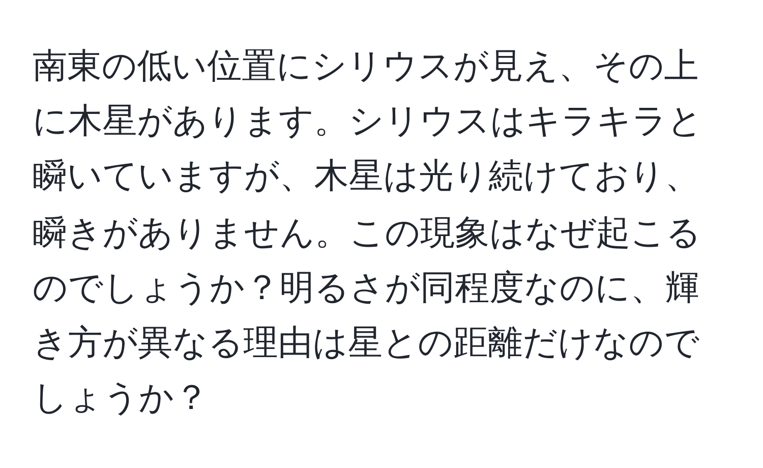 南東の低い位置にシリウスが見え、その上に木星があります。シリウスはキラキラと瞬いていますが、木星は光り続けており、瞬きがありません。この現象はなぜ起こるのでしょうか？明るさが同程度なのに、輝き方が異なる理由は星との距離だけなのでしょうか？