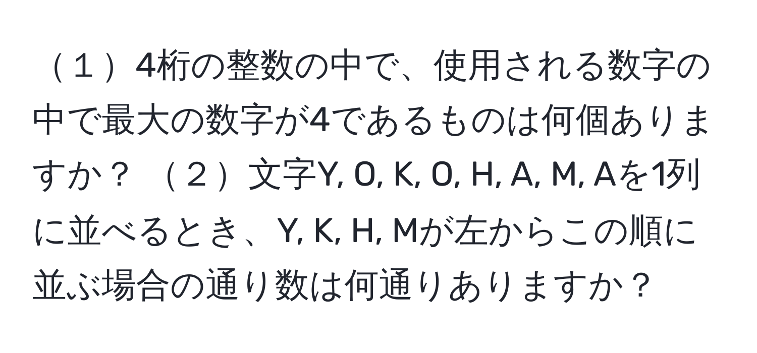 １4桁の整数の中で、使用される数字の中で最大の数字が4であるものは何個ありますか？  ２文字Y, O, K, O, H, A, M, Aを1列に並べるとき、Y, K, H, Mが左からこの順に並ぶ場合の通り数は何通りありますか？