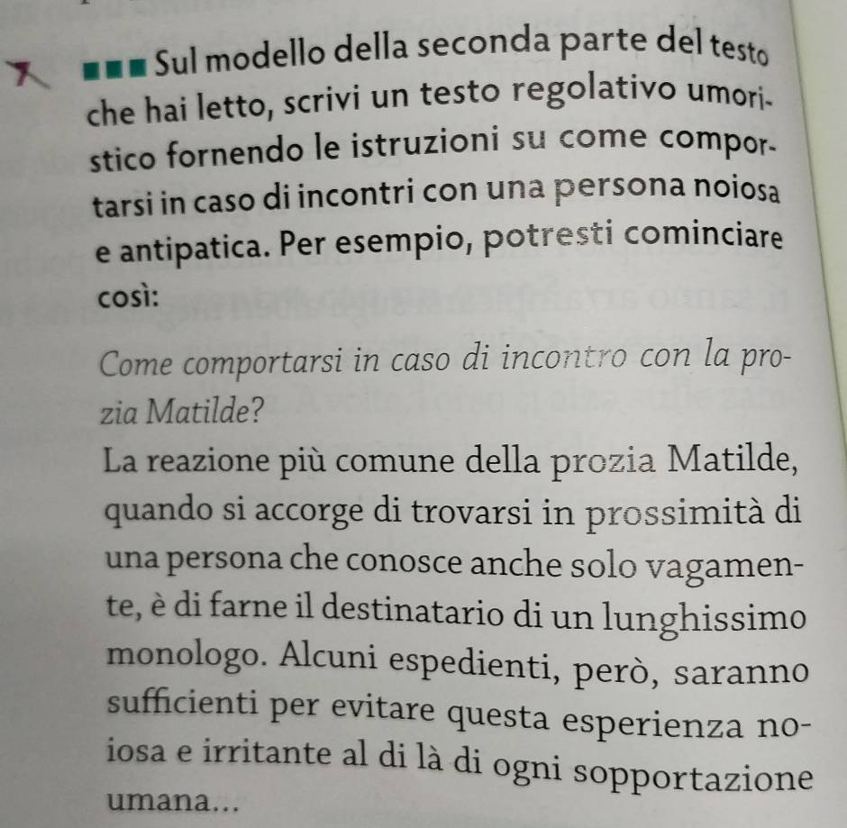 Sul modello della seconda parte del testo 
che hai letto, scrivi un testo regolativo umori- 
stico fornendo le istruzioni su come compor. 
tarsi in caso di incontri con una persona noiosa 
e antipatica. Per esempio, potresti cominciare 
così: 
Come comportarsi in caso di incontro con la pro- 
zia Matilde? 
La reazione più comune della prozia Matilde, 
quando si accorge di trovarsi in prossimità di 
una persona che conosce anche solo vagamen- 
te, è di farne il destinatario di un lunghissimo 
monologo. Alcuni espedienti, però, saranno 
sufficienti per evitare questa esperienza no- 
iosa e irritante al di là di ogni sopportazione 
umana...