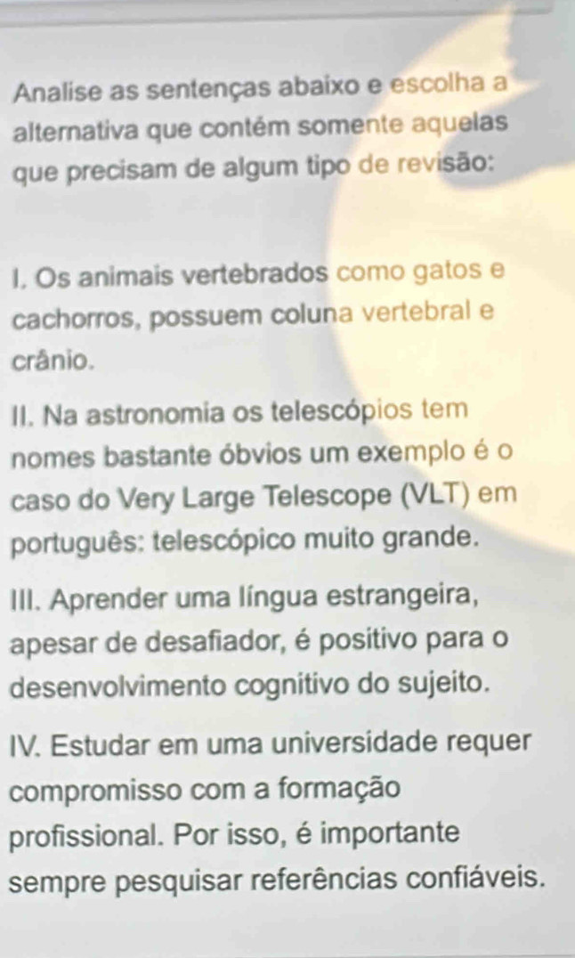 Analise as sentenças abaixo e escolha a
alternativa que contém somente aquelas
que precisam de algum tipo de revisão:
I, Os animais vertebrados como gatos e
cachorros, possuem coluna vertebral e
crânio.
II. Na astronomia os telescópios tem
nomes bastante óbvios um exemplo é o
caso do Very Large Telescope (VLT) em
português: telescópico muito grande.
III. Aprender uma língua estrangeira,
apesar de desafiador, é positivo para o
desenvolvimento cognitivo do sujeito.
IV. Estudar em uma universidade requer
compromisso com a formação
profissional. Por isso, é importante
sempre pesquisar referências confiáveis.