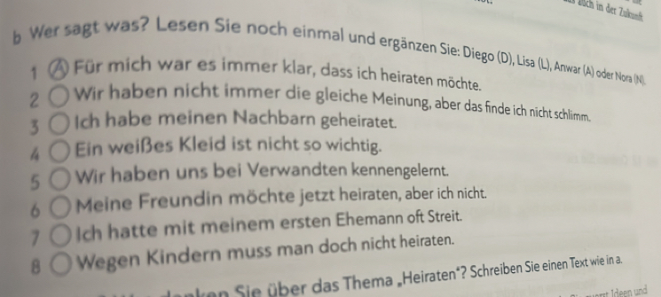 Dich in der Zukunfk 
b Wer sagt was? Lesen Sie noch einmal und ergänzen Sie: Diego (D), Lisa (L), Anwar (A) oder Nora (N) 
1 Für mich war es immer klar, dass ich heiraten möchte. 
2 Wir haben nicht immer die gleiche Meinung, aber das finde ich nicht schlimm. 
3 Ich habe meinen Nachbarn geheiratet. 
4 Ein weißes Kleid ist nicht so wichtig. 
5 Wir haben uns bei Verwandten kennengelernt. 
6 Meine Freundin möchte jetzt heiraten, aber ich nicht. 
7 Ich hatte mit meinem ersten Ehemann oft Streit. 
8 Wegen Kindern muss man doch nicht heiraten. 
nken Sie über das Thema „Heiraten"? Schreiben Sie einen Text wie in a. 
art deen und