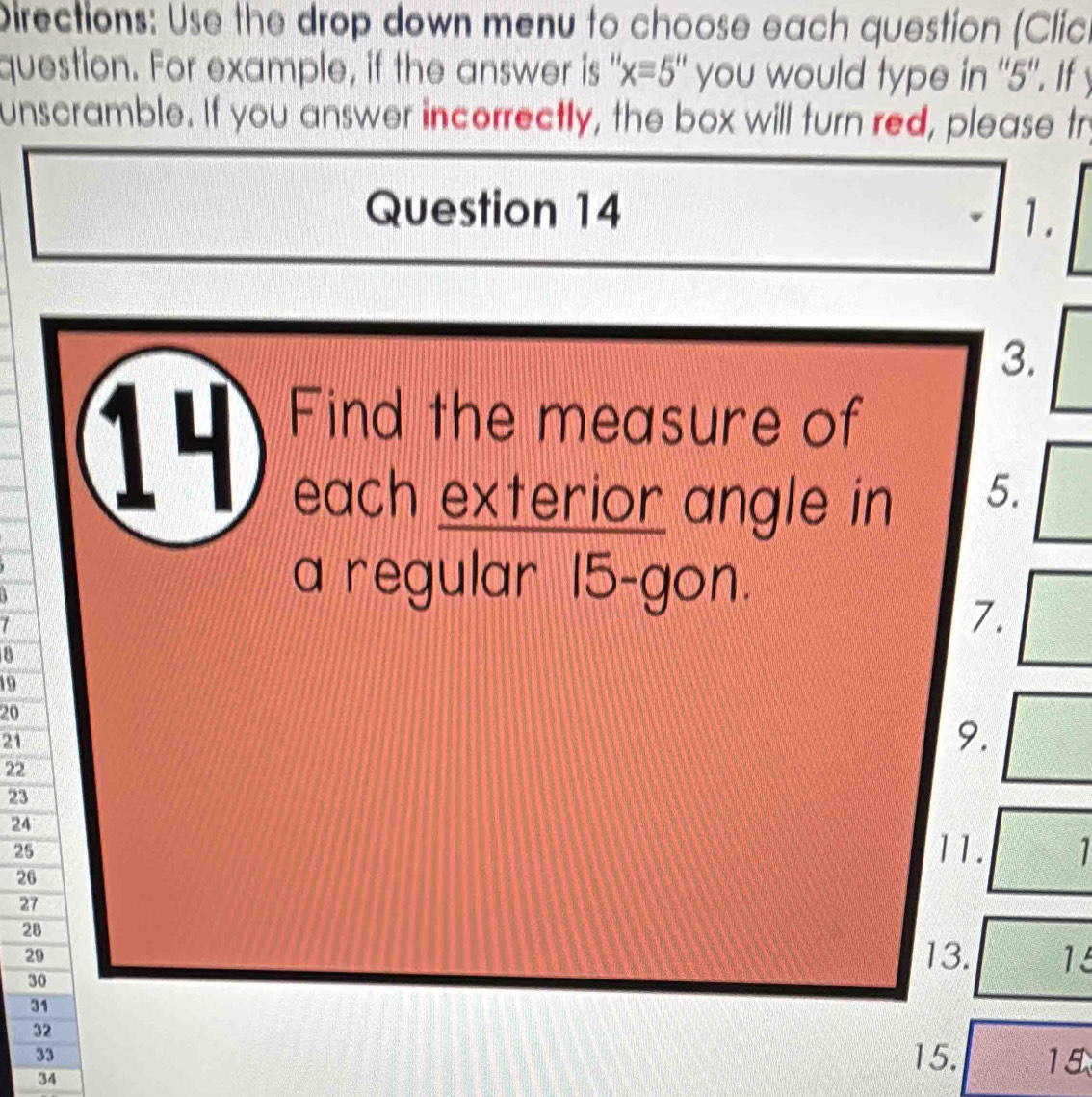 Directions: Use the drop down menu to choose each question (Clic. 
question. For example, if the answer is " 'x=5'' you would type in ' 5". If y
unscramble. If you answer incorrectly, the box will turn red, please try 
Question 14 1. 
3. 
14 a Find the measure of 
each exterior angle in 
5. 
a regular 15 -gon. 
1 
7.
19
20
21
9.
22
23
24 11. 1
25
26
27
28
29
30
13. 15
31
32
33
34
15. 15