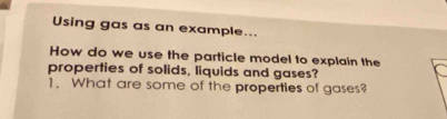 Using gas as an example... 
How do we use the particle model to explain the 
properties of solids, liquids and gases? 
1. What are some of the properties of gases?