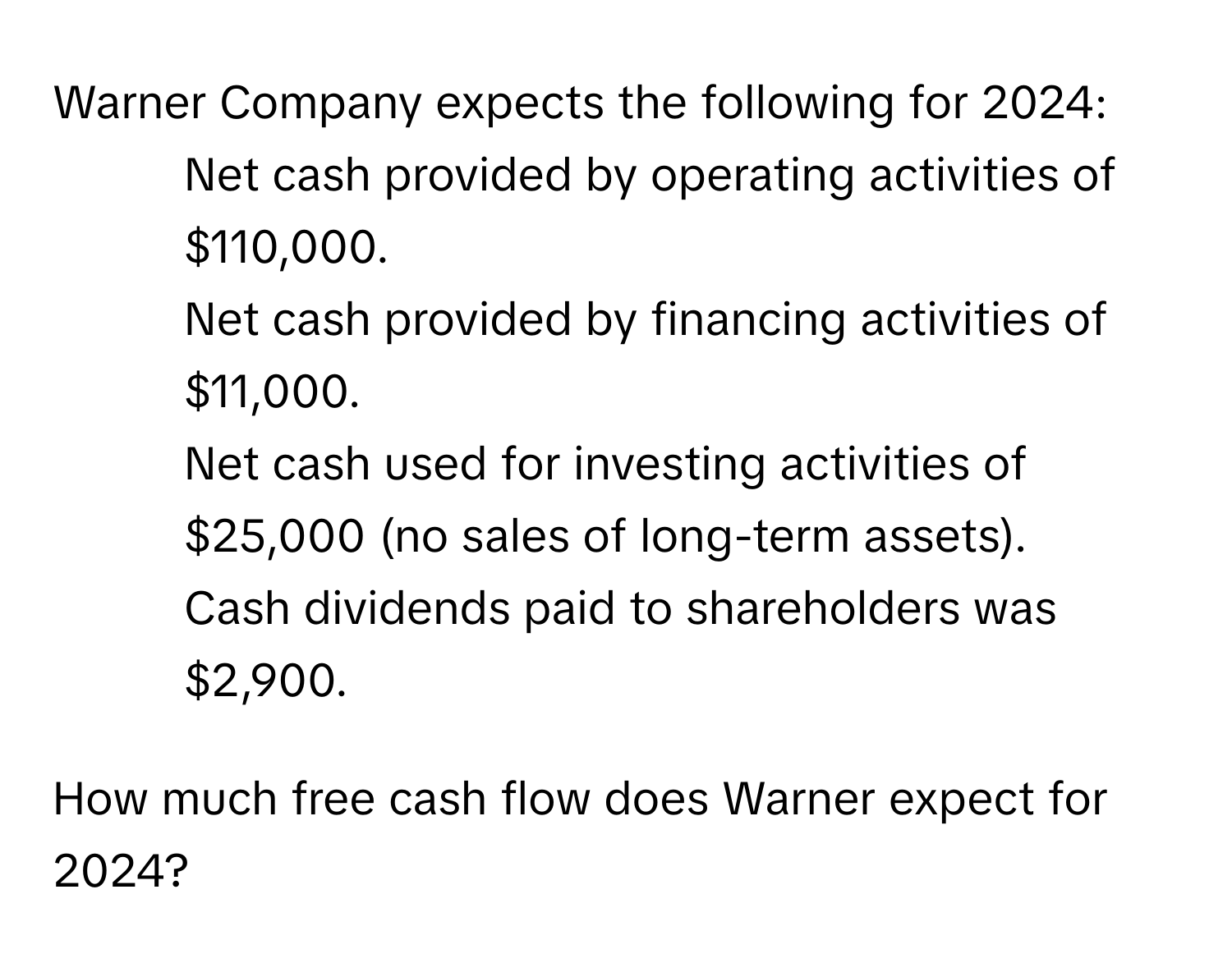 Warner Company expects the following for 2024:

* Net cash provided by operating activities of $110,000.
* Net cash provided by financing activities of $11,000.
* Net cash used for investing activities of $25,000 (no sales of long-term assets).
* Cash dividends paid to shareholders was $2,900.

How much free cash flow does Warner expect for 2024?