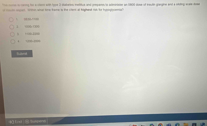 The nurse is caring for a cient with type 2 diabetes mellitus and prepares to administer an 0800 dose of insulin glargine and a sliding scale dose
of insulin aspart. Within what time frame is the client at highest risk for hypoglycemia?
0830-1100
2 1000-1300
3 1100-2200
4 1200-2000
Submit
En Suspend