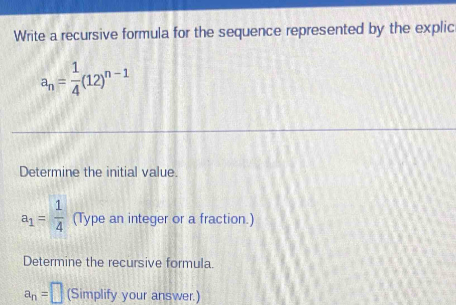 Write a recursive formula for the sequence represented by the explic
a_n= 1/4 (12)^n-1
Determine the initial value.
a_1= 1/4  (Type an integer or a fraction.) 
Determine the recursive formula.
a_n=□ (Simplify your answer.)