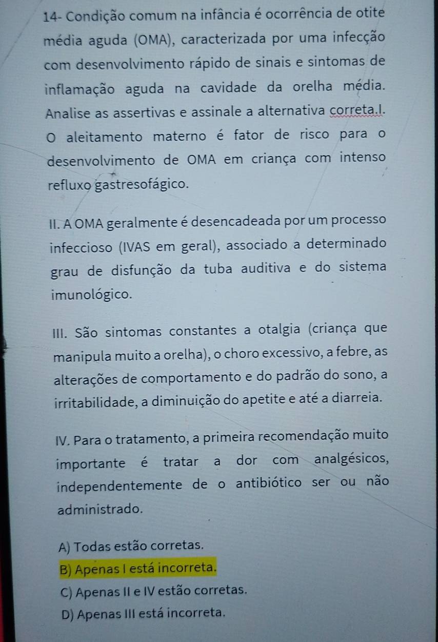 14- Condição comum na infância é ocorrência de otite
média aguda (OMA), caracterizada por uma infecção
com desenvolvimento rápido de sinais e sintomas de
inflamação aguda na cavidade da orelha média.
Analise as assertivas e assinale a alternativa correta.I.
O aleitamento materno é fator de risco para o
desenvolvimento de OMA em criança com intenso
refluxo gastresofágico.
II. A OMA geralmente é desencadeada por um processo
infeccioso (IVAS em geral), associado a determinado
grau de disfunção da tuba auditiva e do sistema
imunológico.
IIII. São sintomas constantes a otalgia (criança que
manipula muito a orelha), o choro excessivo, a febre, as
alterações de comportamento e do padrão do sono, a
irritabilidade, a diminuição do apetite e até a diarreia.
IV. Para o tratamento, a primeira recomendação muito
importante é tratar a dor com analgésicos,
independentemente de o antibiótico ser ou não
administrado.
A) Todas estão corretas.
B) Apenas I está incorreta.
C) Apenas II e IV estão corretas.
D) Apenas III está incorreta.