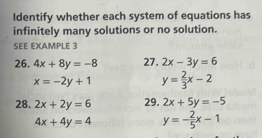 Identify whether each system of equations has 
infinitely many solutions or no solution. 
SEE EXAMPLE 3 
26. 4x+8y=-8 27. 2x-3y=6
x=-2y+1
y= 2/3 x-2
28. 2x+2y=6 29. 2x+5y=-5
4x+4y=4
y=- 2/5 x-1