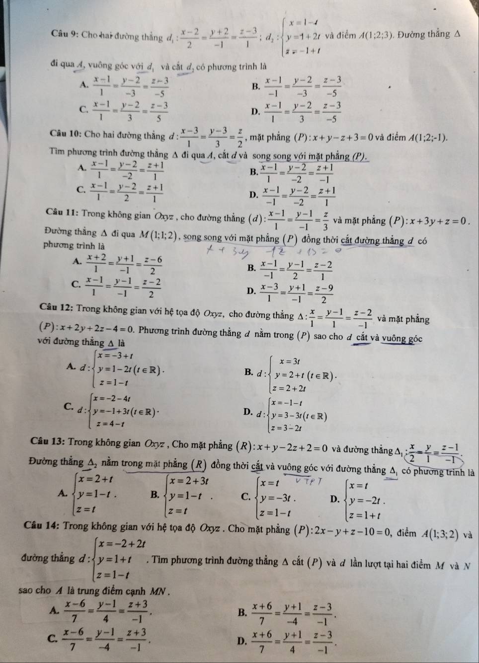 Cho hai đường thắng d_1: (x-2)/2 = (y+2)/-1 = (z-3)/1 ;d_2:beginarrayl x=1-4 y=1+2t z=-1+tendarray. và điểm A(1;2;3). Đường thẳng Δ
đi qua A, vuông góc với dị và cắt dị có phương trình là
A.  (x-1)/1 = (y-2)/-3 = (z-3)/-5   (x-1)/-1 = (y-2)/-3 = (z-3)/-5 
B.
C.  (x-1)/1 = (y-2)/3 = (z-3)/5   (x-1)/1 = (y-2)/3 = (z-3)/-5 
D.
Câu 10: Cho hai đường thẳng d :  (x-3)/1 = (y-3)/3 = z/2  , mặt phẳng (P) :x+y-z+3=0 và điểm A(1;2;-1).
Tìm phương trình đường thẳng Δ đi qua A, cắt ơ và song song với mặt phẳng (P).
A.  (x-1)/1 = (y-2)/-2 = (z+1)/1 
B.  (x-1)/1 = (y-2)/-2 = (z+1)/-1 
C.  (x-1)/1 = (y-2)/2 = (z+1)/1 
D.  (x-1)/-1 = (y-2)/-2 = (z+1)/1 
* Câu 11: Trong không gian Oxyz , cho đường thẳng (d) : (x-1)/1 = (y-1)/-1 = z/3  và mặt phẳng (P) x+3y+z=0.
Đường thẳng Δ đi qua M(1;1;2) , song song với mặt phẳng (P) đồng thời cắt đường thẳng đ có
phương trình là
A.  (x+2)/1 = (y+1)/-1 = (z-6)/2 
B.  (x-1)/-1 = (y-1)/2 = (z-2)/1 
C.  (x-1)/1 = (y-1)/-1 = (z-2)/2 
D.  (x-3)/1 = (y+1)/-1 = (z-9)/2 
Câu 12: Trong không gian với hệ tọa độ Oxyz, cho đường thẳng A 1: : x/1 = (y-1)/1 = (z-2)/-1  và mặt phẳng
(F ):x+2y+2z-4=0 D. Phương trình đường thẳng đ nằm trong (P) sao cho đ cắt và vuông góc
với đường thẳng △ la
A. d:beginarrayl x=-3+t y=1-2t(t∈ R). z=1-tendarray.
B. d:beginarrayl x=3t y=2+t(t∈ R). z=2+2tendarray.
C. d:beginarrayl x=-2-4t y=-1+3t(t∈ R). z=4-tendarray.
D. d:beginarrayl x=-1-t y=3-3t(t∈ R) z=3-2tendarray.
* Câu 13: Trong không gian Oxyz , Cho mặt phẳng (R) :x+y-2z+2=0 và đường thắng △ _1: x/2 = y/1 = (z-1)/-1 .
Đường thẳng △ _2 nằm trong mặt phẳng (R) đồng thời cắt và vuông góc với đường thẳng Δ, có phương trình là
A. beginarrayl x=2+t y=1-t. z=tendarray. B. beginarrayl x=2+3t y=1-t z=tendarray. . C. beginarrayl x=t y=-3t. z=1-tendarray. D. beginarrayl x=t y=-2t. z=1+tendarray.
Câu 14: Trong không gian với hệ tọa độ Oxyz . Cho mặt phẳng (P): 2x-y+z-10=0 , điểm A(1;3;2) và
đường thẳng 1: ∵ beginarrayl x=-2+2t y=1+t z=1-tendarray.. Tìm phương trình đường thẳng Δ cắt (P) và ơ lần lượt tại hai điểm M và N
sao cho A là trung điểm cạnh MN .
A.  (x-6)/7 = (y-1)/4 = (z+3)/-1 . B.  (x+6)/7 = (y+1)/-4 = (z-3)/-1 .
C.  (x-6)/7 = (y-1)/-4 = (z+3)/-1 .  (x+6)/7 = (y+1)/4 = (z-3)/-1 .
D.