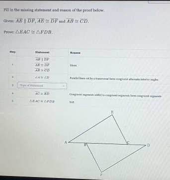 Fill in the missing statement and reason of the proof below. 
Given: overline AE||overline DF, overline AE≌ overline DF and overline AB≌ overline CD. 
Prove: △ EAC≌ △ FDB. 
Statement Keason
overline AE|overline DF
overline AE≌ overline DF Gives
overline AB≌ overline CD. ∠ A≌ ∠ D Parallel lines cut by a tronmeral for congruent altersate isterior a ngles 
3 Type of Stateaent 
4 overline AC≌ overline BD Congree aegments added to congruant segraeeats form congruent segrente 
5 △ EAC≌ △ FDB SAS