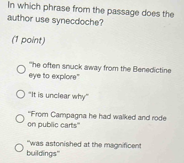 In which phrase from the passage does the
author use synecdoche?
(1 point)
“he often snuck away from the Benedictine
eye to explore”
“It is unclear why”
“From Campagna he had walked and rode
on public carts”
“was astonished at the magnificent
buildings"