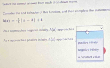 Select the correct answer from each drop-down menu.
Consider the end behavior of this function, and then complete the statement
h(x)=- 1/5 |x-3|+4
As x approaches negative infinity h(x) approaches
As x approaches positive infinity, h(x) approaches
positive infinity
negative infinity
a constant value