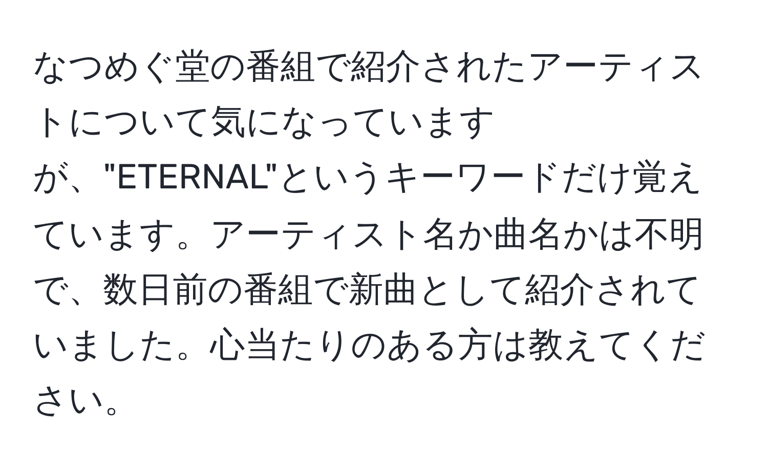 なつめぐ堂の番組で紹介されたアーティストについて気になっていますが、"ETERNAL"というキーワードだけ覚えています。アーティスト名か曲名かは不明で、数日前の番組で新曲として紹介されていました。心当たりのある方は教えてください。