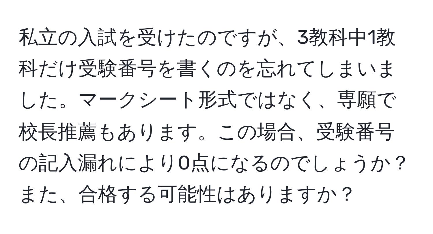 私立の入試を受けたのですが、3教科中1教科だけ受験番号を書くのを忘れてしまいました。マークシート形式ではなく、専願で校長推薦もあります。この場合、受験番号の記入漏れにより0点になるのでしょうか？また、合格する可能性はありますか？