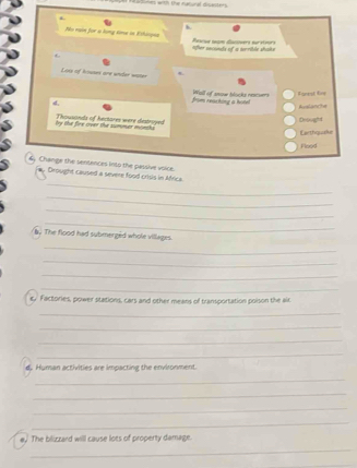 es entl the manunal disasters 
h 
Ao rain for a long sore in Eshiopea Rewus nam dscwers sursteors 
ofter enconds of a serrible shake 
Loss of Aouses are under water 
Fanest fire 
4. 
from reaching a hotel Wall of snow blocks nacuers Auslanche 
by the fire over the summer minchs Thousonds of hectares were destroyed Drought 
Earthquaaie 
Pood 
6, Change the sentences into the passive voice. 
_ 
# Drought caused a severe food crisis in Africa. 
_ 
_ 
_ 
by The flood had submerged whole villages. 
_ 
_ 
_ 
_ 
c. Factories, power stations, cars and other means of transportation poison the aic 
_ 
_ 
_ 
_ 
d. Human activities are impacting the environment. 
_ 
_ 
_ 
_ 
e. The bilizzard willl cause lots of property damage. 
_
