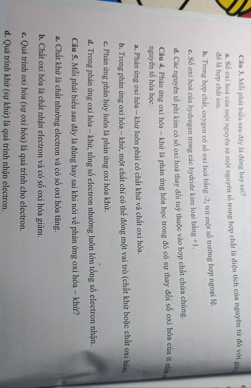 Mỗi phát biểu sau đây là đúng hay sai?
a. Số oxi hoá của một nguyên tử một nguyên tố trong hợp chất là điện tích của nguyên tử đó với giả
đó là hợp chất ion.
b. Trong hợp chất, oxygen có số oxi hoá bằng -2, trừ một số trường hợp ngoại lệ.
c. Số oxi hoá của hydrogen trong các hydride kim loại bằng +1.
d. Các nguyên tổ phi kim có số oxi hoá thay đổi tuỳ thuộc vào hợp chất chứa chúng.
Câu 4. Phản ứng oxi hóa - khử là phản ứng hóa học trong đó có sự thay đổi số oxi hóa của ít nhất
nguyên tố hóa học.
a. Phản ứng oxi hóa - khử luôn phải có chất khử và chất oxi hóa.
b. Trong phản ứng oxi hóa - khử, một chất chỉ có thể đóng một vai trò (chất khử hoặc chất oxi hóa).
c. Phản ứng phân hủy luôn là phản ứng oxi hóa khử.
d. Trong phản ứng oxi hóa - khử, tổng số electron nhường luôn lớn tổng số electron nhận.
Câu 5. Mỗi phát biểu sau đây là đúng hay sai khi nói về phản ứng oxi hóa - khử?
a. Chất khử là chất nhường electron và có số oxi hóa tăng.
b. Chất oxi hóa là chất nhận electron và có số oxi hóa giảm.
c. Quá trình oxi hóa (sự oxi hóa) là quá trình cho electron.
d. Quá trình khử (sự khử) là quá trình nhận electron.