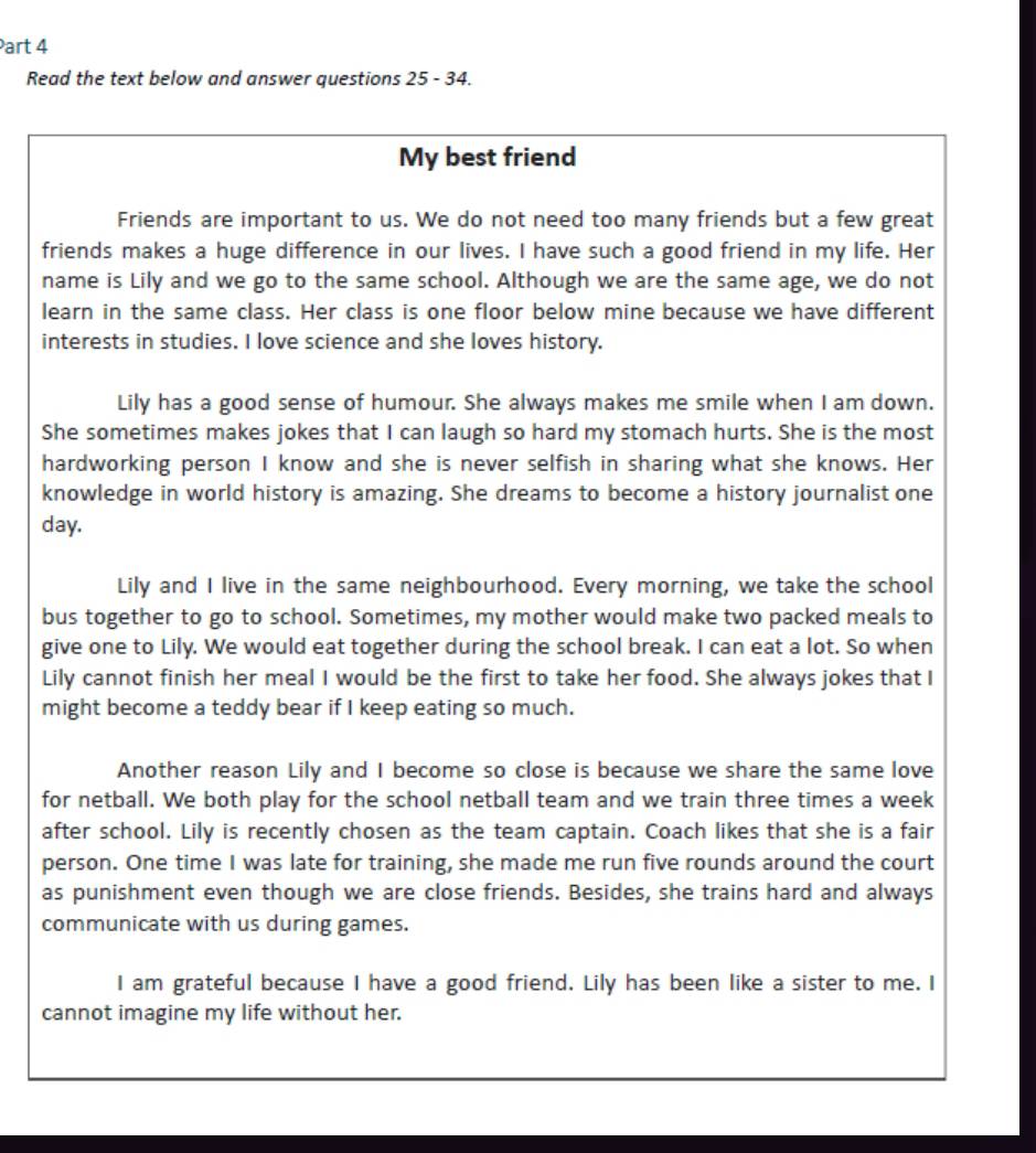 Read the text below and answer questions 25-34 
My best friend 
Friends are important to us. We do not need too many friends but a few great 
friends makes a huge difference in our lives. I have such a good friend in my life. Her 
name is Lily and we go to the same school. Although we are the same age, we do not 
learn in the same class. Her class is one floor below mine because we have different 
interests in studies. I love science and she loves history. 
Lily has a good sense of humour. She always makes me smile when I am down. 
She sometimes makes jokes that I can laugh so hard my stomach hurts. She is the most 
hardworking person I know and she is never selfish in sharing what she knows. Her 
knowledge in world history is amazing. She dreams to become a history journalist one 
day. 
Lily and I live in the same neighbourhood. Every morning, we take the school 
bus together to go to school. Sometimes, my mother would make two packed meals to 
give one to Lily. We would eat together during the school break. I can eat a lot. So when 
Lily cannot finish her meal I would be the first to take her food. She always jokes that I 
might become a teddy bear if I keep eating so much. 
Another reason Lily and I become so close is because we share the same love 
for netball. We both play for the school netball team and we train three times a week 
after school. Lily is recently chosen as the team captain. Coach likes that she is a fair 
person. One time I was late for training, she made me run five rounds around the court 
as punishment even though we are close friends. Besides, she trains hard and always 
communicate with us during games. 
I am grateful because I have a good friend. Lily has been like a sister to me. I 
cannot imagine my life without her.