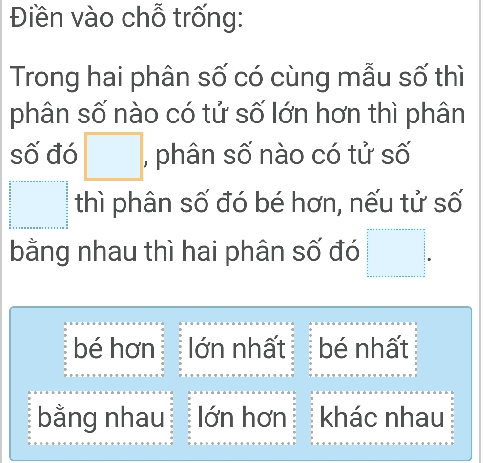 Điền vào chỗ trống:
Trong hai phân số có cùng mẫu số thì
phân số nào có tử số lớn hơn thì phân
số đó □ , phân số nào có tử số
□  thì phân số đó bé hơn, nếu tử số
^circ  
bằng nhau thì hai phân số đó frac frac 32  1/2   1/2  _ _ 3 _  □ oreentoreentoreansentore=□   □ /2  _  3/2  _  3/2  _  3/2  _  3/2  _  3/2  _  3/2  _  3/2  _  3/2  _  3/2  _  3/2  □ endarray 
bé hơn lớn nhất bé nhất
bằng nhau lớn hơn khác nhau