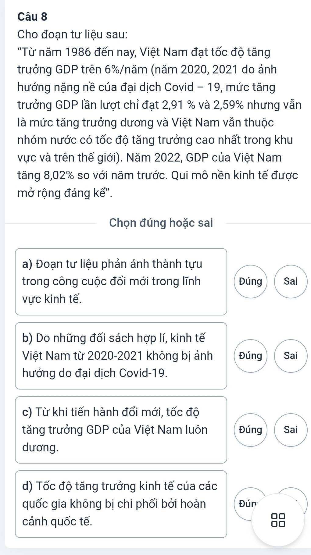 Cho đoạn tư liệu sau:
"Từ năm 1986 đến nay, Việt Nam đạt tốc độ tăng
trưởng GDP trên 6% /năm (năm 2020, 2021 do ảnh
hưởng nặng nề của đại dịch Covid - 19, mức tăng
trưởng GDP lần lượt chỉ đạt 2,91 % và 2,59% nhưng vẫn
là mức tăng trưởng dương và Việt Nam vẫn thuộc
nhóm nước có tốc độ tăng trưởng cao nhất trong khu
vực và trên thế giới). Năm 2022, GDP của Việt Nam
tăng 8,02% so với năm trước. Qui mô nền kinh tế được
mở rộng đáng kể".
Chọn đúng hoặc sai
a) Đoạn tư liệu phản ánh thành tựu
trong công cuộc đổi mới trong lĩnh Đúng Sai
vực kinh tế.
b) Do những đối sách hợp lí, kinh tế
Việt Nam từ 2020-2021 không bị ảnh Đúng Sai
hưởng do đại dịch Covid-19.
c) Từ khi tiến hành đổi mới, tốc độ
tăng trưởng GDP của Việt Nam luôn Đúng Sai
dương.
d) Tốc độ tăng trưởng kinh tế của các
quốc gia không bị chi phối bởi hoàn Đún
cảnh quốc tế.