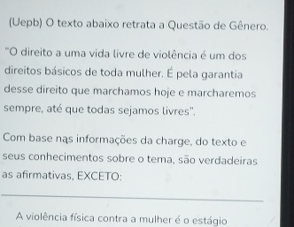 (Uepb) O texto abaixo retrata a Questão de Gênero. 
"O direito a uma vida livre de violência é um dos 
direitos básicos de toda mulher. É pela garantia 
desse direito que marchamos hoje e marcharemos 
sempre, até que todas sejamos livres''. 
Com base nas informações da charge, do texto e 
seus conhecimentos sobre o tema, são verdadeiras 
as afirmativas, EXCETO: 
A violência física contra a mulher é o estágio