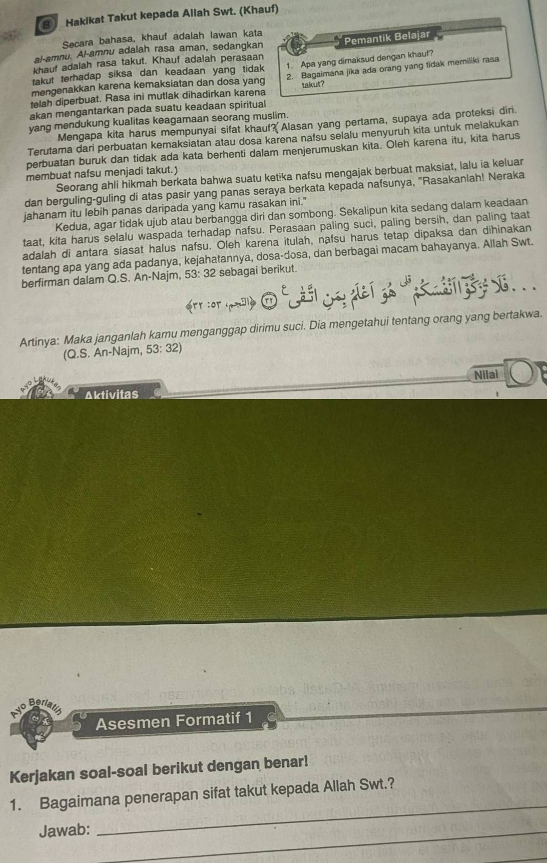 ③ Hakikat Takut kepada Allah Swt. (Khauf)
Pemantik Belajar
Secara bahasa, khauf adalah lawan kata
al-amnu. Al-amnu adalah rasa aman, sedangkan
khauf adalah rasa takut. Khauf adalah perasaan
takut terhadap siksa dan keadaan yang tidak 1. Apa yang dimaksud dengan khauf?
mengenakkan karena kemaksiatan dan dosa yang 2. Bagaimana jika ada orang yang tidak memiliki rasa
telah diperbuat. Rasa ini mutlak dihadirkan karena takut?
akan mengantarkan pada suatu keadaan spiritual
yang mendukung kualitas keagamaan seorang muslim.
Mengapa kita harus mempunyai sifat khauf? Alasan yang pertama, supaya ada proteksi diri.
Terutama dari perbuatan kemaksiatan atau dosa karena nafsu selalu menyuruh kita untuk melakukan
perbuatan buruk dan tidak ada kata berhenti dalam menjerumuskan kita. Oleh karena itu, kita harus
membuat nafsu menjadi takut.)
Seorang ahli hikmah berkata bahwa suatu ketika nafsu mengajak berbuat maksiat, lalu ia keluar
dan berguling-guling di atas pasir yang panas seraya berkata kepada nafsunya, "Rasakanlah! Neraka
jahanam itu lebih panas daripada yang kamu rasakan ini."
Kedua, agar tidak ujub atau berbangga diri dan sombong. Sekalipun kita sedang dalam keadaan
taat, kita harus selalu waspada terhadap nafsu. Perasaan paling suci, paling bersih, dan paling taat
adalah di antara siasat halus nafsu. Oleh karena itulah, nafsu harus tetap dipaksa dan dihinakan
tentang apa yang ada padanya, kejahatannya, dosa-dosa, dan berbagai macam bahayanya. Allah Swt.
berfirman dalam Q.S. An-Najm, 53: 32 sebagai berikut.
srr cor ay O C e yplel go "   y  . .
Artinya: Maka janganlah kamu menganggap dirimu suci. Dia mengetahui tentang orang yang bertakwa.
(Q.S. An-Najm, 53: 32)
Nilai
Aktivitas
evo Berl
Asesmen Formatif 1
Kerjakan soal-soal berikut dengan benar!
_
1. Bagaimana penerapan sifat takut kepada Allah Swt.?
Jawab:_