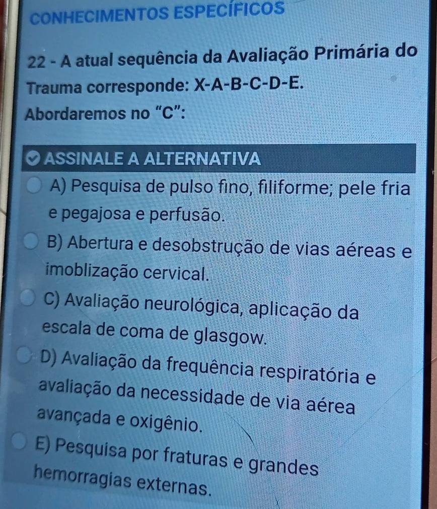 CONHECIMENTOS ESPECÍFICOS
22 - A atual sequência da Avaliação Primária do
Trauma corresponde: X-A-B-C-D-E. 
Abordaremos no “ C ”:
ASSINALE A ALTERNATIVA
A) Pesquisa de pulso fino, filiforme; pele fria
e pegajosa e perfusão.
B) Abertura e desobstrução de vias aéreas e
imoblização cervical.
C) Avaliação neurológica, aplicação da
escala de coma de glasgow.
D) Avaliação da frequência respiratória e
avaliação da necessidade de via aérea
avançada e oxigênio.
E) Pesquisa por fraturas e grandes
hemorragias externas.