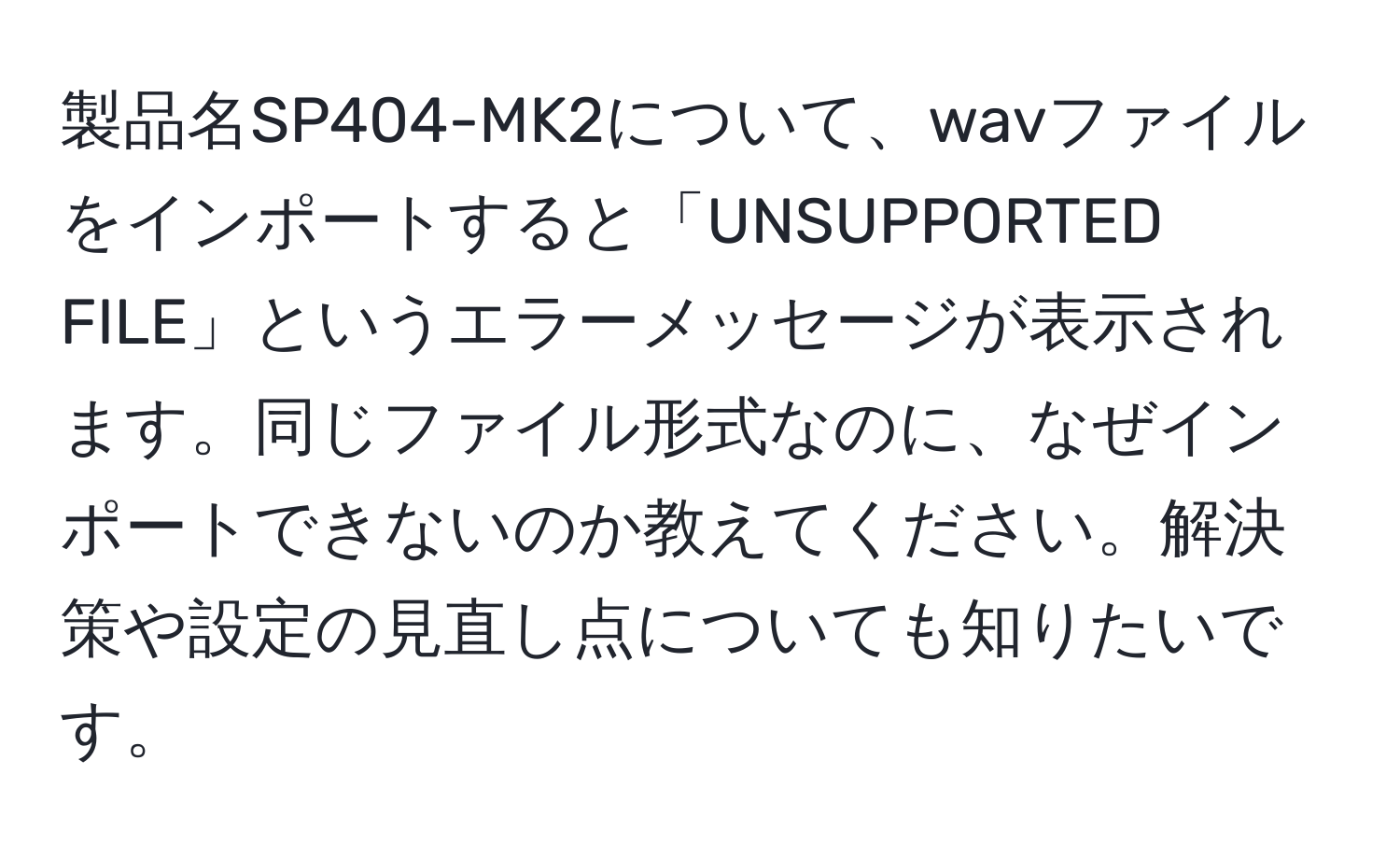 製品名SP404-MK2について、wavファイルをインポートすると「UNSUPPORTED FILE」というエラーメッセージが表示されます。同じファイル形式なのに、なぜインポートできないのか教えてください。解決策や設定の見直し点についても知りたいです。