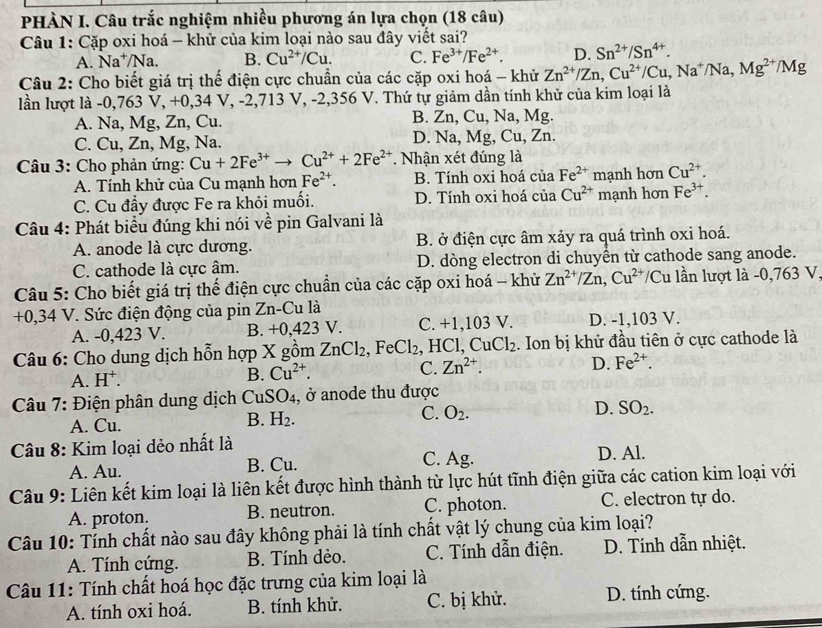 PHÀN I. Câu trắc nghiệm nhiều phương án lựa chọn (18 câu)
Câu 1: Cặp oxi hoá - khử của kim loại nào sau đây viết sai?
A. Na⁺/ Na B. Cu^(2+)/Cu. C. Fe^(3+)/Fe^(2+). D. Sn^(2+)/Sn^(4+).
Câu 2: Cho biết giá trị thế điện cực chuẩn của các cặp oxi hoá - khử Zn^(2+)/Zn,Cu^(2+)/Cu,Na^+/Na,Mg^(2+)/Mg
lần lượt là -0,763 V, +0,34 V, -2,713 V, -2,356 V. Thứ tự giảm dần tính khử của kim loại là
A. Na, Mg, Zn, Cu. B. Zn, Cu, Na, Mg.
C. Cu, Zn, Mg, Na. D. Na, Mg, Cu, Zn.
* Câu 3: Cho phản ứng: Cu+2Fe^(3+)to Cu^(2+)+2Fe^(2+) *. Nhận xét đúng là
A. Tính khử của Cu mạnh hơn Fe^(2+). B. Tính oxi hoá của Fe^(2+) mạnh hơn Cu^(2+).
C. Cu đầy được Fe ra khỏi muối. D. Tính oxi hoá của Cu^(2+) mạnh hơn Fe^(3+).
Câu 4: Phát biểu đúng khi nói về pin Galvani là
A. anode là cực dương. B. ở điện cực âm xảy ra quá trình oxi hoá.
C. cathode là cực âm. D. dòng electron di chuyền từ cathode sang anode.
Câu 5: Cho biết giá trị thế điện cực chuẩn của các cặp oxi hoá - khử Zn^(2+)/Zn,Cu^(2+)/ Cu lần lượt là -0,763 V,
+0,34 V. Sức điện động của pin Zn-Cu là
A. -0,423 V. B. +0,423 V. C. +1,103 V. D. -1,103 V.
Câu 6: Cho dung dịch hỗn hợp X gồm ZnCl_2,FeCl_2 , HCl, CuCl_2. Ion bị khử đầu tiên ở cực cathode là
C. Zn^(2+). D. Fe^(2+).
A. H
B. Cu^(2+).
Câu 7: Điện phân dung dịch CuSO₄, ở anode thu được
C. O_2.
D. SO_2.
A. Cu.
B. H_2.
Câu 8: Kim loại dẻo nhất là
A. Au. B. Cu. C. Ag. D. Al.
Câu 9: Liên kết kim loại là liên kết được hình thành từ lực hút tĩnh điện giữa các cation kim loại với
A. proton. B. neutron. C. photon. C. electron tự do.
Câu 10: Tính chất nào sau đây không phải là tính chất vật lý chung của kim loại?
A. Tính cứng. B. Tính dẻo. C. Tính dẫn điện. D. Tính dẫn nhiệt.
Câu 11: Tính chất hoá học đặc trưng của kim loại là
A. tính oxi hoá. B. tính khử. C. bị khử. D. tính cứng.