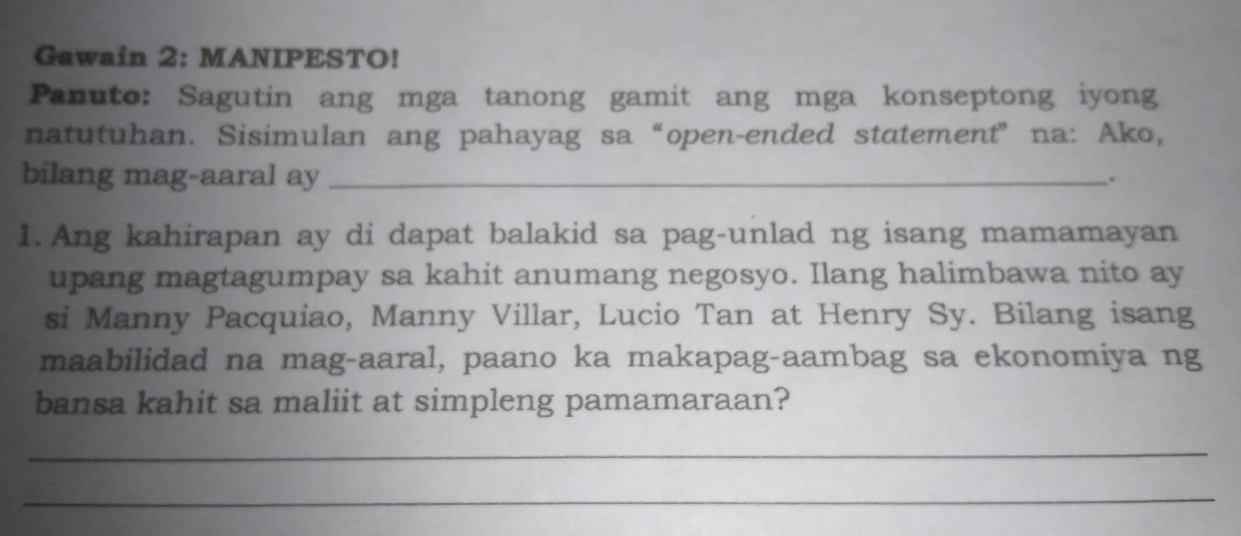 Gawain 2: MANIPESTO! 
Panuto: Sagutin ang mga tanong gamit ang mga konseptong iyong 
natutuhan. Sisimulan ang pahayag sa“open-ended statement” na: Ako, 
bilang mag-aaral ay_ . 
1. Ang kahirapan ay di dapat balakid sa pag-unlad ng isang mamamayan 
upang magtagumpay sa kahit anumang negosyo. Ilang halimbawa nito ay 
si Manny Pacquiao, Manny Villar, Lucio Tan at Henry Sy. Bilang isang 
maabilidad na mag-aaral, paano ka makapag-aambag sa ekonomiya ng 
bansa kahit sa maliit at simpleng pamamaraan? 
_ 
_