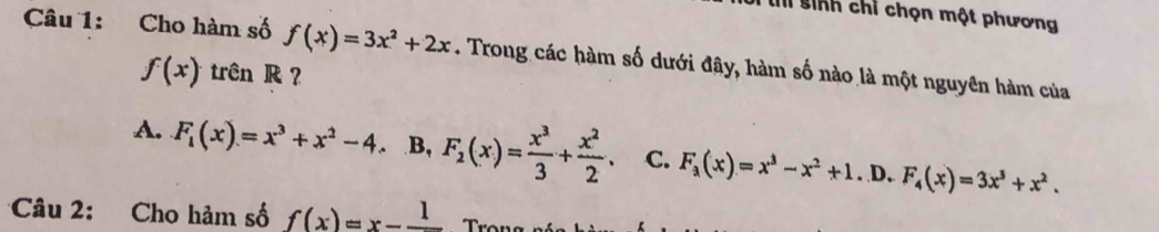 sinh chỉ chọn một phương
Câu 1: Cho hàm số f(x)=3x^2+2x. Trong các hàm số dưới đây, hàm số nào là một nguyên hàm của
f(x) trên R ?
A. F_1(x)=x^3+x^2-4 B, F_2(x)= x^3/3 + x^2/2 . C. F_3(x)=x^3-x^2+1. D, F_4(x)=3x^3+x^2. 
Câu 2: Cho hảm số f(x)=x-frac 1 Trọu