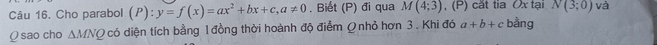 Cho parabol (P):y=f(x)=ax^2+bx+c, a!= 0. Biết (P) đi qua M(4;3) , (P) căt tia Ox tại N(3;0) và
Q sao cho △ MNQ có diện tích bằng 1đồng thời hoành độ điểm Ω nhỏ hơn 3. Khi đó a+b+c bằng