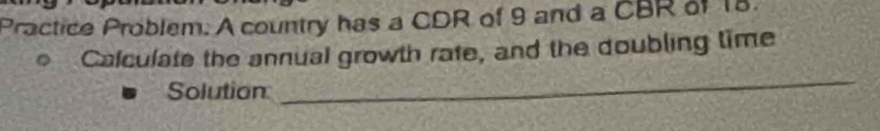 Practice Problem. A country has a CDR of 9 and a CBR of 18. 
Calculate the annual growth rate, and the doubling time 
Solution 
_