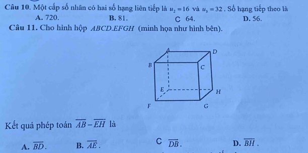 Một cấp số nhân có hai số hạng liên tiếp là u_2=16 và u_3=32. Số hạng tiếp theo là
A. 720. B. 81. C 64. D. 56.
Câu 11. Cho hình hộp ABCD. EFGH (minh họa như hình bên).
Kết quả phép toán overline AB-overline EH là
C
A. overline BD. B. overline AE. vector DB. D. overline BH.