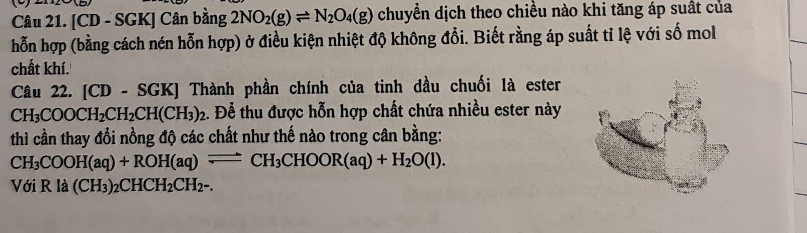 ( 
Câu 21. [CD - SGK] Cân bằng 2NO_2(g)leftharpoons N_2O_4(g) chuyển dịch theo chiều nào khi tăng áp suất của 
hỗn hợp (bằng cách nén hỗn hợp) ở điều kiện nhiệt độ không đổi. Biết rằng áp suất tỉ lệ với số mol 
chất khí. 
Câu 22. [CD-SGK] ] Thành phần chính của tinh dầu chuối là ester
CH_3COOCH_2CH_2CH(CH_3)_2. Để thu được hỗn hợp chất chứa nhiều ester này 
thì cần thay đổi nồng độ các chất như thế nào trong cân bằng:
CH_3COOH(aq)+ROH(aq)leftharpoons CH_3CHOOR(aq)+H_2O(l). 
Với Rla(CH_3)_2CHCH_2CH_2-.