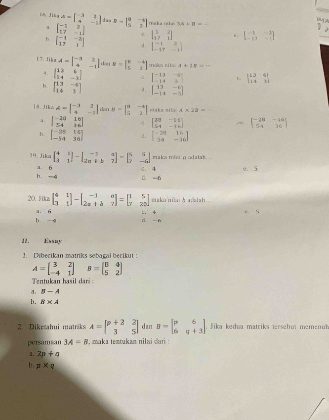 Jika A=beginbmatrix -3&2 4&-1endbmatrix dan B=beginbmatrix 0&-4 5&2endbmatrix maka nilai 3A+B=·s
a. beginbmatrix -1&2 17&-1endbmatrix
b. beginbmatrix -1&-2 17&1endbmatrix
c. beginbmatrix 1&2 17&1endbmatrix beginbmatrix -1&-2 -17&-1endbmatrix
e.
_
d. beginbmatrix -1&2 -17&-1endbmatrix
17. Jika A=beginbmatrix -3&2 4&-1endbmatrix dan B=beginbmatrix 8&-4 5&2endbmatrix maka nilai A+2B=·s
a. beginbmatrix 13&6 14&-3endbmatrix
c. beginbmatrix -13&-6 -14&3endbmatrix beginbmatrix 13&6 14&3endbmatrix
c.
b. beginbmatrix 13&-6 14&3endbmatrix
d. beginbmatrix 13&-6 -14&-3endbmatrix
18. Jika A=beginbmatrix -3&2 4&-1endbmatrix dan B=beginbmatrix 8&-4 5&2endbmatrix maka nilai A* 2B=·s
a. beginbmatrix -28&16 54&36endbmatrix beginbmatrix 28&-16 54&-36endbmatrix ,e. beginbmatrix -28&-16 54&36endbmatrix
c.
b. beginbmatrix -28&16 -54&36endbmatrix beginbmatrix -28&16 54&-36endbmatrix
d.
19. Jika beginbmatrix 4&1 3&1endbmatrix -beginbmatrix -1&a 2a+b&7endbmatrix =beginbmatrix 5&5 7&-6endbmatrix maka nilai a adalah...
a. 6 c. 4 c. 5
b. -4 d. -6
20. Jika beginbmatrix 4&1 3&1endbmatrix -beginbmatrix -1&a 2a+b&7endbmatrix =beginbmatrix 1&5 7&20endbmatrix maka nilai b adalah…..
a. 6 c. 4 e. S
b. -4 d. -6
II. Essay
1. Diberikan matriks sebagai berikut :
A=beginbmatrix 3&2 -4&1endbmatrix B=beginbmatrix 8&4 5&2endbmatrix
Tentukan hasil dari :
a. B-A
b. B* A
2. Diketahui matriks A=beginbmatrix p+2&2 3&5endbmatrix dan B=beginbmatrix p&6 6&q+3endbmatrix Jika kedua matriks tersebut memenuh
persamaan 3A=B , maka tentukan nilai dari :
a. 2p+q
b. p* q