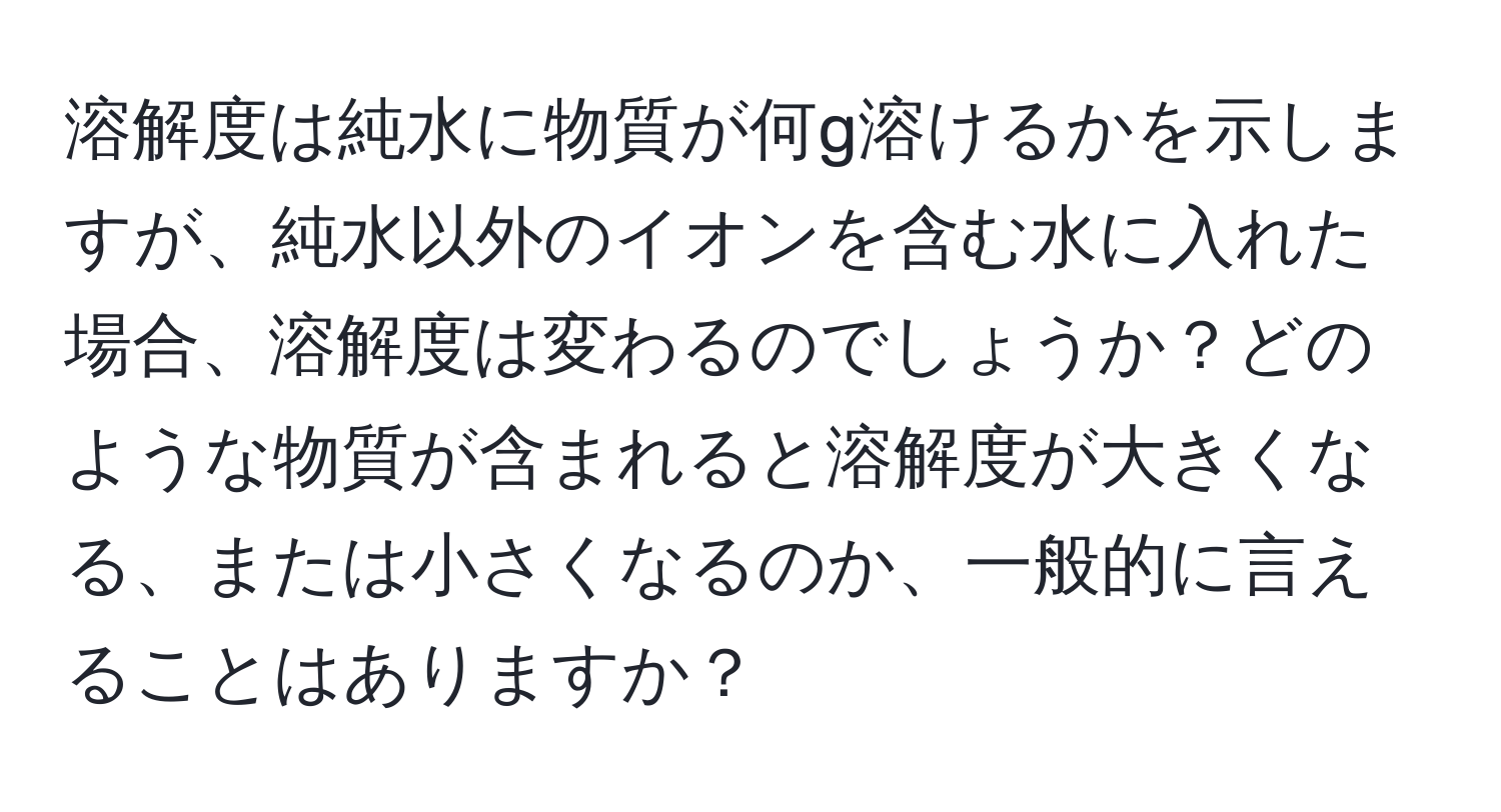 溶解度は純水に物質が何g溶けるかを示しますが、純水以外のイオンを含む水に入れた場合、溶解度は変わるのでしょうか？どのような物質が含まれると溶解度が大きくなる、または小さくなるのか、一般的に言えることはありますか？