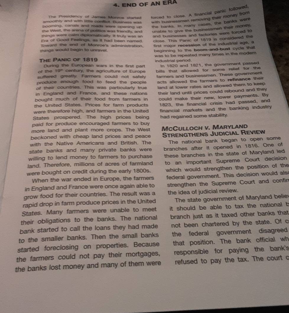 END OF AN ERA
The Presidency of James Monroe started forced to close. A financial panic followed,
smoothly and with little conflict. Business was with businessmen removing their money from
pooming, canals and roads were opening up the banks. In many cases, the banks were
the West, the arena of politics was friendly, and unable to give the businessmen their money.
rhings were calm diplomatically. It truly was an and businesses and factories were forced to
Era of Good Feelings, as it had been named. close. This Panic of 1819 is considered the
Toward the end of Monroe's administration. first major recession of the industrial age, a
things would begin to unravel.
beginning to the boom-and-bust cycle that
was to be repeated many times in the modern 
The Panic of 1819 industrial period.
During the European wars in the first part
of the 19^(th) century, the agriculture of Europe In 1820 and 1821, the government passed
suffered greatly. Farmers could not safely bills that allowed for some relief for the
farmers and businessmen. These government
produce enough food to feed the people 
of their countries. This was particularly true acts allowed the farmers to refinance their
land at lower rates and allowed them to keep 
in England and France, and these nations
bought much of their food from farmers in their land until prices could rebound and they
could make their new, lower payments. By
the United States. Prices for farm products 1823, the financial crisis had passed, and
were therefore high, and farmers in the United financial markets and the banking industry
States prospered. The high prices being had regained some stability.
paid for produce encouraged farmers to buy
more land and plant more crops. The West McCulloch v. Maryland
beckoned with cheap land prices and peace Strengthens Judicial Review
with the Native Americans and British. The The national bank began to open some
state banks and many private banks were branches after it opened in 1816. One of
willing to lend money to farmers to purchase these branches in the state of Maryland led
land. Therefore, millions of acres of farmland to an important Supreme Court decision
were bought on credit during the early 1800s. which would strengthen the position of the
When the war ended in Europe, the farmers federal government. This decision would als
in England and France were once again able to strengthen the Supreme Court and confin
grow food for their countries. The result was a the idea of judicial review.
rapid drop in farm produce prices in the United The state government of Maryland believ
States. Many farmers were unable to meet it should be able to tax the national b
their obligations to the banks. The national branch just as it taxed other banks that
bank started to call the loans they had made not been chartered by the state. Of c
to the smaller banks. Then the small banks the federal government disagreed 
started foreclosing on properties. Because that position. The bank official wh
the farmers could not pay their mortgages, responsible for paying the bank's
the banks lost money and many of them were refused to pay the tax. The court c